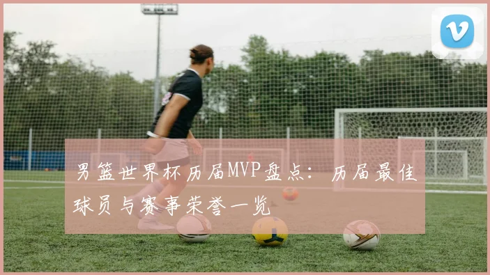男篮世界杯历届MVP盘点:历届最佳球员与赛事荣誉一览