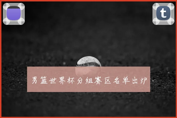 男篮世界杯分组赛区名单出炉