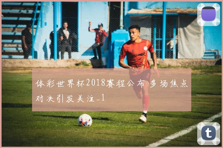 体彩世界杯2018赛程公布 多场焦点对决引发关注_1
