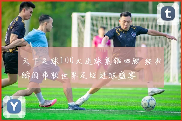 天下足球100大进球集锦回顾 经典瞬间串联世界足坛进球盛宴