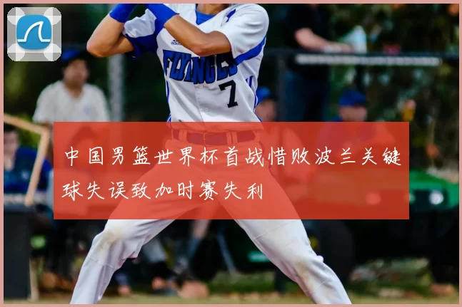 中国男篮世界杯首战惜败波兰关键球失误致加时赛失利