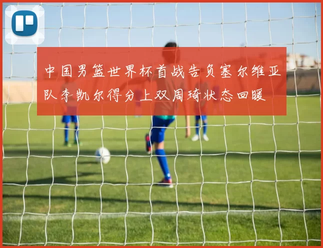 中国男篮世界杯首战告负塞尔维亚队李凯尔得分上双周琦状态回暖