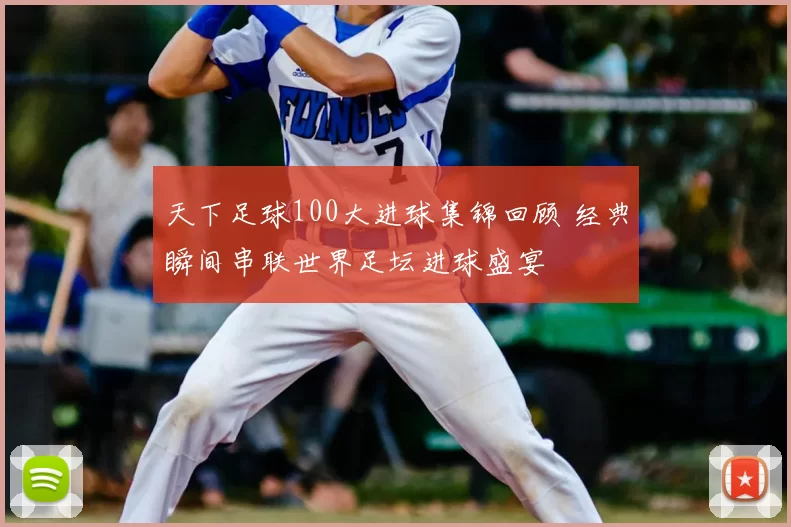 天下足球100大进球集锦回顾 经典瞬间串联世界足坛进球盛宴