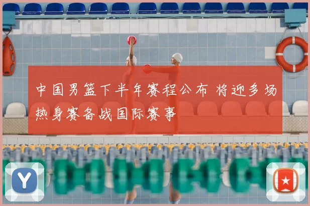 中国男篮下半年赛程公布 将迎多场热身赛备战国际赛事