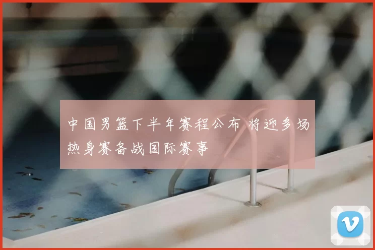 中国男篮下半年赛程公布 将迎多场热身赛备战国际赛事