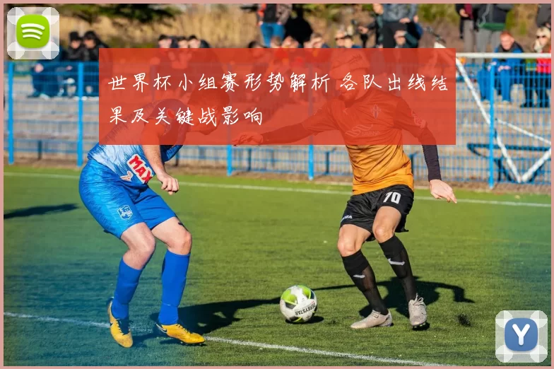 世界杯小组赛形势解析 各队出线结果及关键战影响