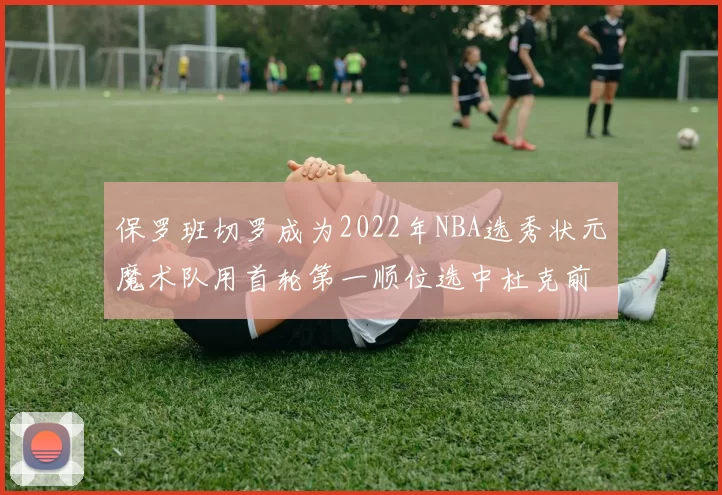 保罗班切罗成为2022年NBA选秀状元魔术队用首轮第一顺位选中杜克前锋
