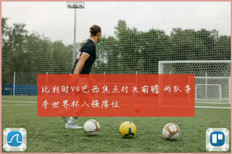比利时vs巴西焦点对决前瞻 两队争夺世界杯八强席位