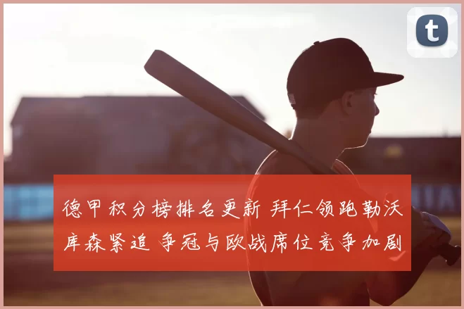 德甲积分榜排名更新 拜仁领跑勒沃库森紧追 争冠与欧战席位竞争加剧