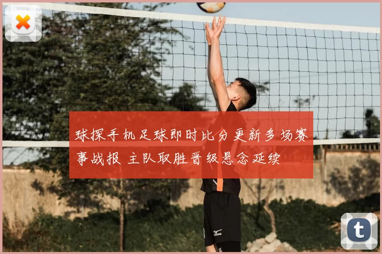球探手机足球即时比分更新多场赛事战报 主队取胜晋级悬念延续