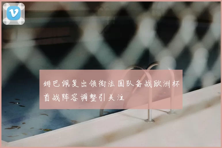 姆巴佩复出领衔法国队备战欧洲杯首战阵容调整引关注
