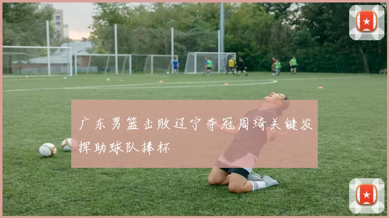 广东男篮击败辽宁夺冠周琦关键发挥助球队捧杯