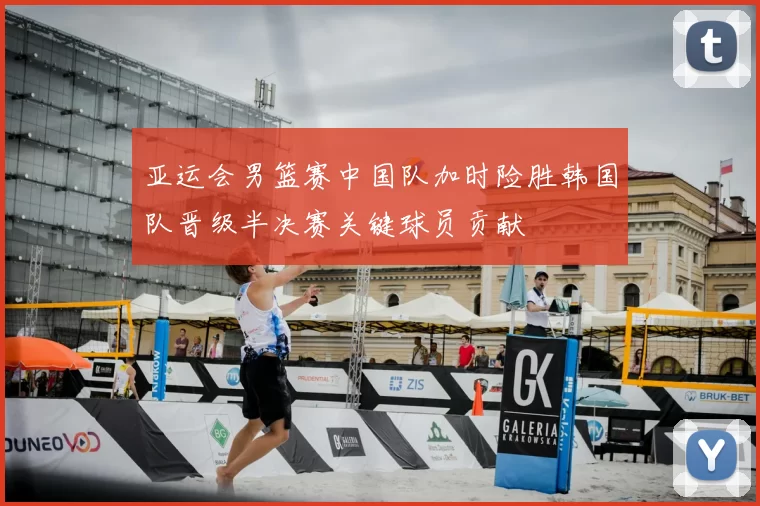 亚运会男篮赛中国队加时险胜韩国队晋级半决赛关键球员贡献