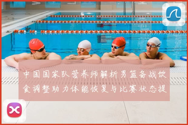 中国国家队营养师解析男篮备战饮食调整助力体能恢复与比赛状态提升