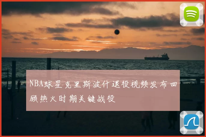 NBA球星克里斯波什退役视频发布回顾热火时期关键战役