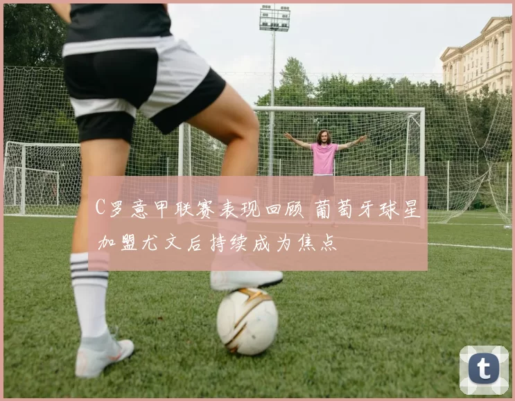 C罗意甲联赛表现回顾 葡萄牙球星加盟尤文后持续成为焦点