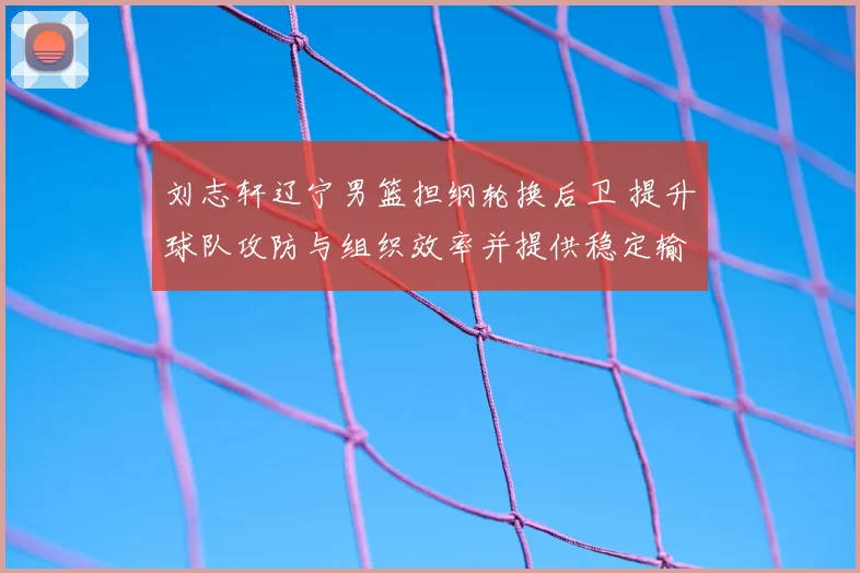 刘志轩辽宁男篮担纲轮换后卫 提升球队攻防与组织效率并提供稳定输出