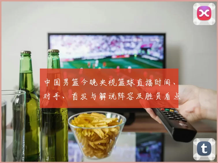 中国男篮今晚央视篮球直播时间、对手、首发与解说阵容及胜负看点