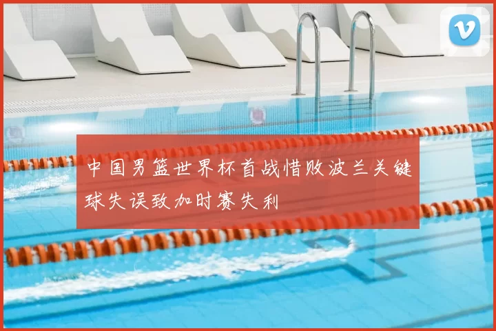 中国男篮世界杯首战惜败波兰关键球失误致加时赛失利