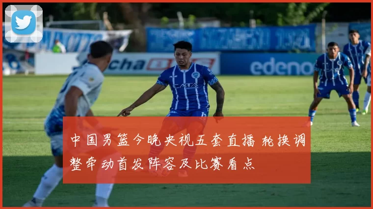 中国男篮今晚央视五套直播 轮换调整牵动首发阵容及比赛看点