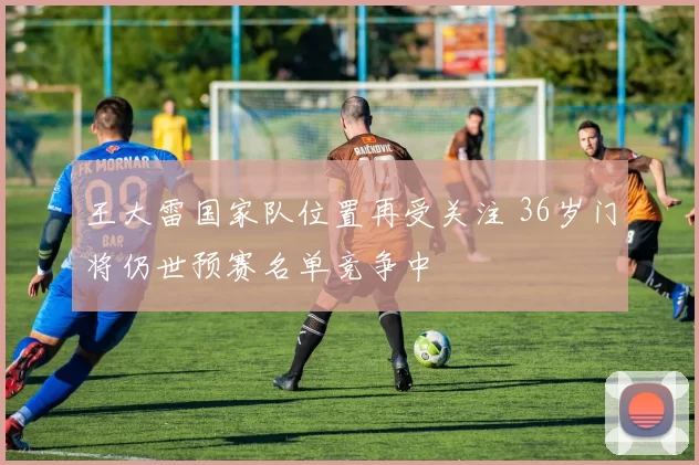 王大雷国家队位置再受关注 36岁门将仍世预赛名单竞争中