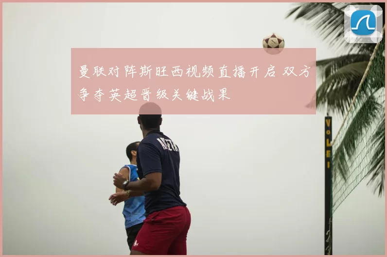 曼联对阵斯旺西视频直播开启 双方争夺英超晋级关键战果