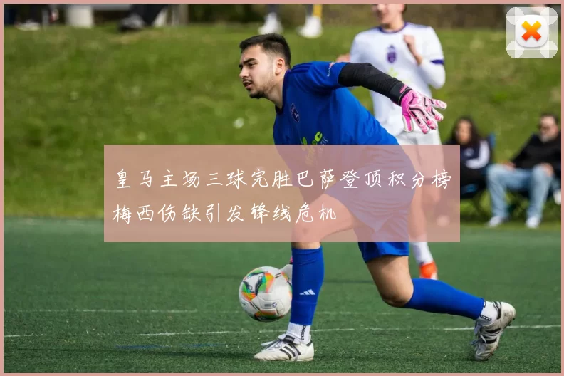 皇马主场三球完胜巴萨登顶积分榜梅西伤缺引发锋线危机