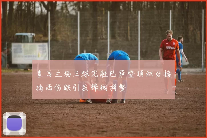 皇马主场三球完胜巴萨登顶积分榜梅西伤缺引发锋线调整