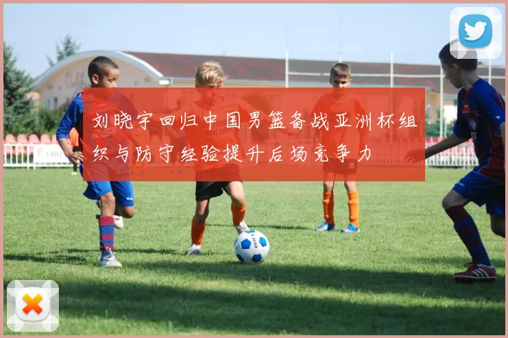 刘晓宇回归中国男篮备战亚洲杯组织与防守经验提升后场竞争力