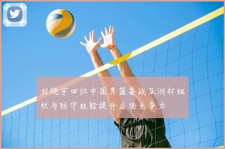 刘晓宇回归中国男篮备战亚洲杯组织与防守经验提升后场竞争力