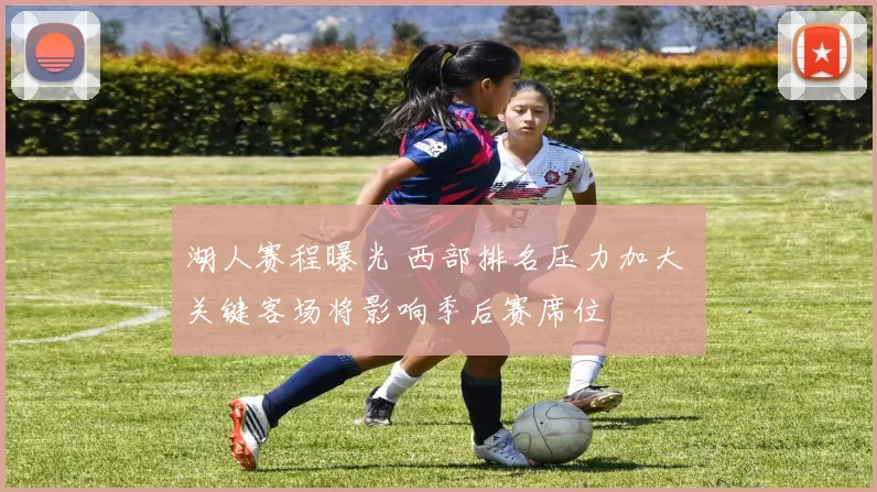 湖人赛程曝光 西部排名压力加大 关键客场将影响季后赛席位
