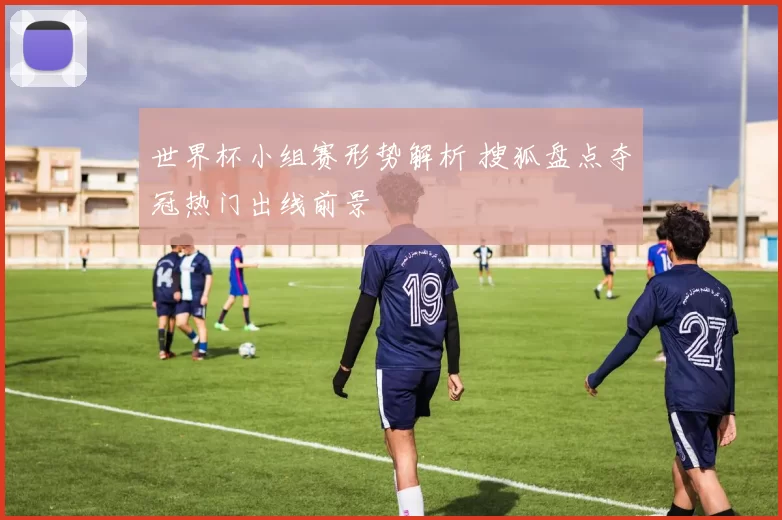 世界杯小组赛形势解析 搜狐盘点夺冠热门出线前景