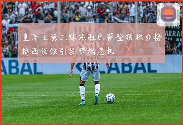 皇马主场三球完胜巴萨登顶积分榜梅西伤缺引发锋线危机