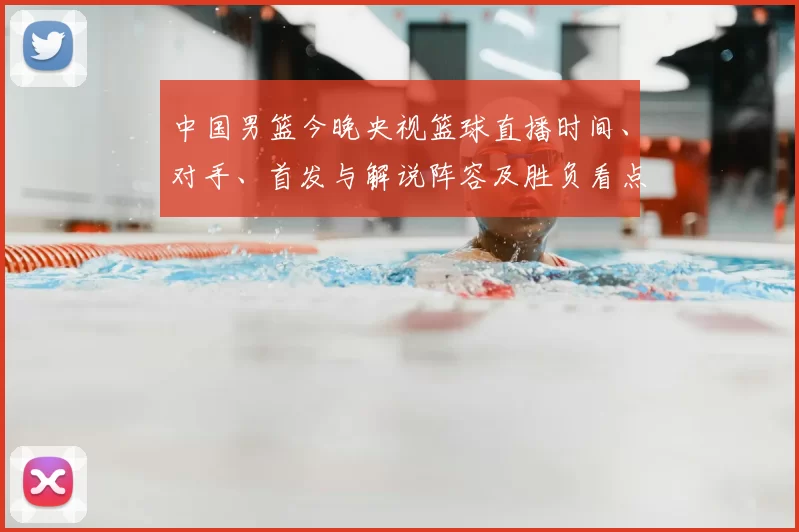 中国男篮今晚央视篮球直播时间、对手、首发与解说阵容及胜负看点