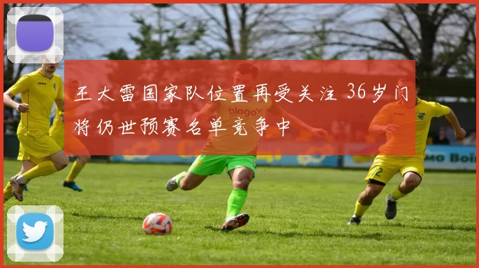 王大雷国家队位置再受关注 36岁门将仍世预赛名单竞争中