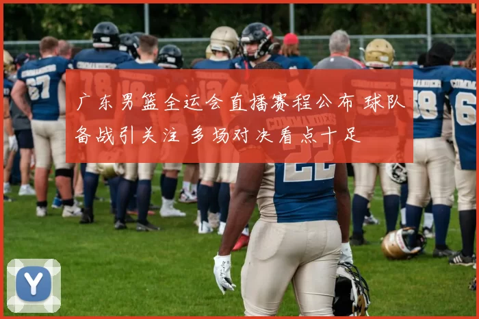 广东男篮全运会直播赛程公布 球队备战引关注 多场对决看点十足