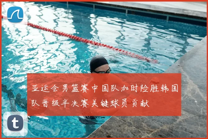 亚运会男篮赛中国队加时险胜韩国队晋级半决赛关键球员贡献