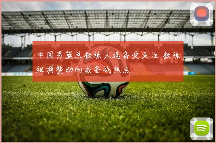 中国男篮总教练人选备受关注 教练组调整动向成备战焦点
