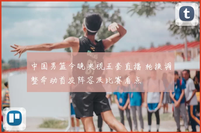 中国男篮今晚央视五套直播 轮换调整牵动首发阵容及比赛看点